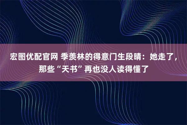 宏图优配官网 季羡林的得意门生段晴：她走了，那些“天书”再也没人读得懂了