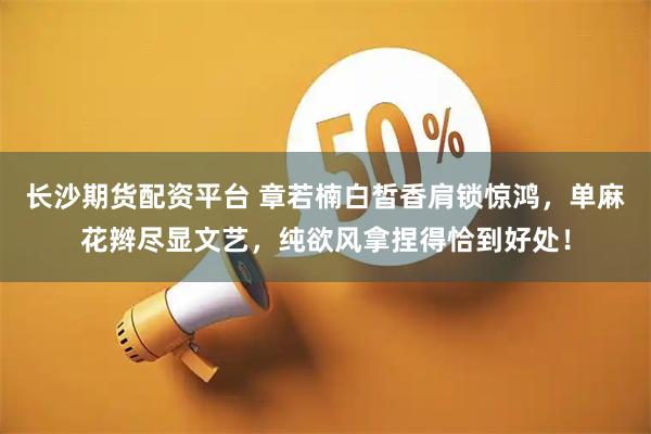 长沙期货配资平台 章若楠白皙香肩锁惊鸿，单麻花辫尽显文艺，纯欲风拿捏得恰到好处！