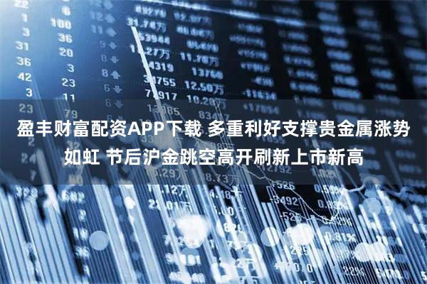 盈丰财富配资APP下载 多重利好支撑贵金属涨势如虹 节后沪金跳空高开刷新上市新高