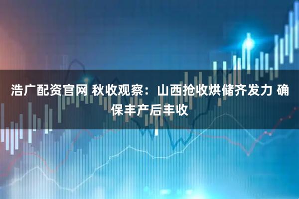 浩广配资官网 秋收观察：山西抢收烘储齐发力 确保丰产后丰收