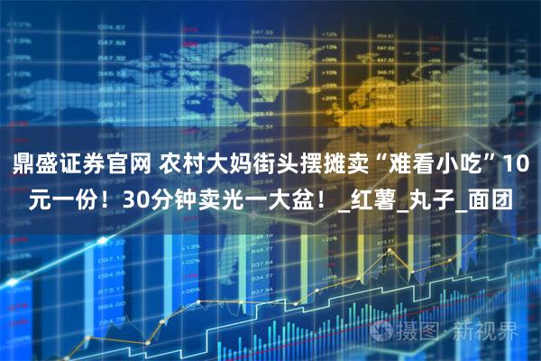 鼎盛证券官网 农村大妈街头摆摊卖“难看小吃”10元一份！30分钟卖光一大盆！_红薯_丸子_面团