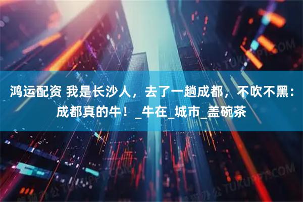 鸿运配资 我是长沙人，去了一趟成都，不吹不黑：成都真的牛！_牛在_城市_盖碗茶