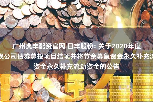 广州典丰配资官网 日丰股份: 关于2020年度公开发行可转换公司债券募投项目结项并将节余募集资金永久补充流动资金的公告