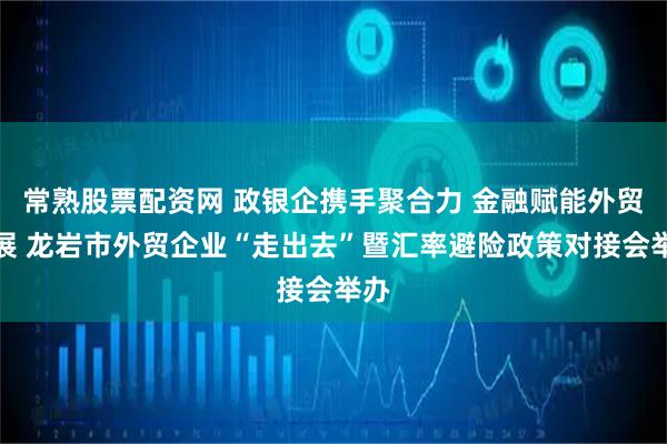 常熟股票配资网 政银企携手聚合力 金融赋能外贸发展 龙岩市外贸企业“走出去”暨汇率避险政策对接会举办