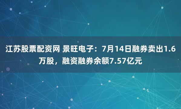江苏股票配资网 景旺电子：7月14日融券卖出1.6万股，融资融券余额7.57亿元