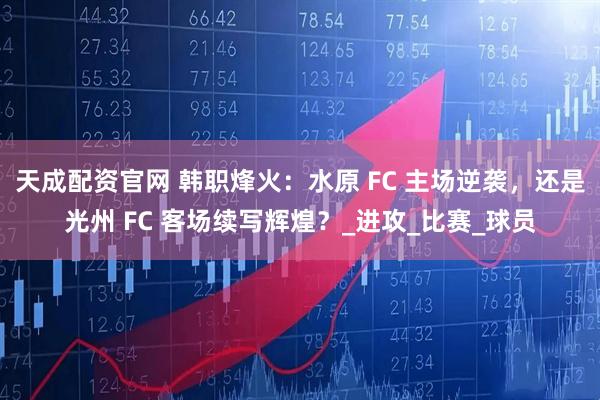 天成配资官网 韩职烽火：水原 FC 主场逆袭，还是光州 FC 客场续写辉煌？_进攻_比赛_球员