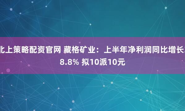 北上策略配资官网 藏格矿业:上半年净利润同比增长38.8% 拟10派10元